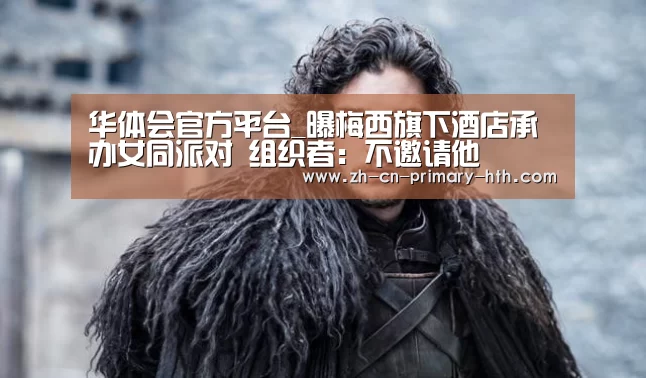 华体会官方平台_曝梅西旗下酒店承办女同派对 组织者：不邀请他