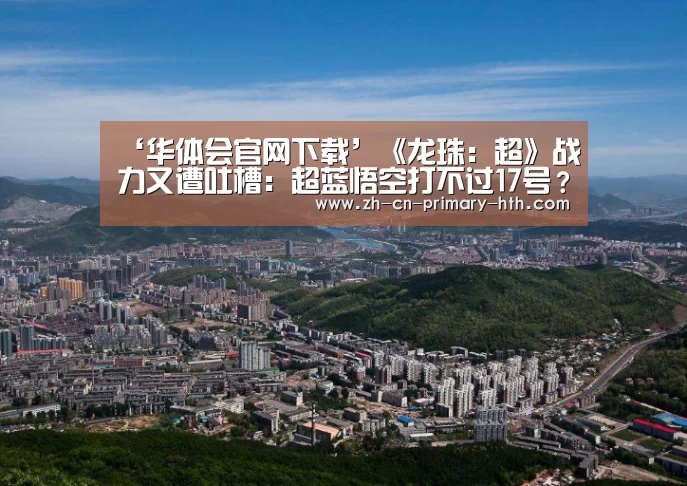 ‘华体会官网下载’《龙珠:超》战力又遭吐槽:超蓝悟空打不过17号?(图2) 华体会官方平台